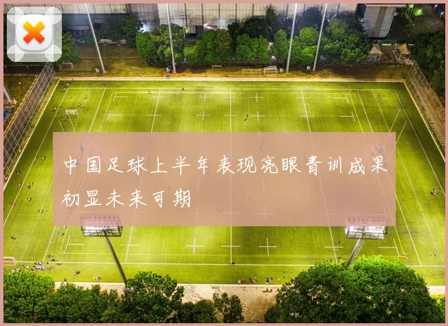 中国足球上半年表现亮眼青训成果初显未来可期