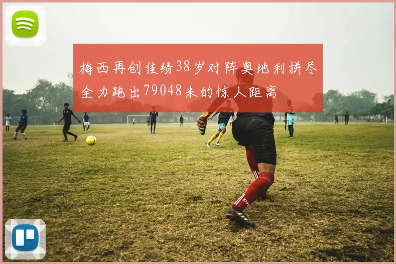 梅西再创佳绩38岁对阵奥地利拼尽全力跑出79048米的惊人距离
