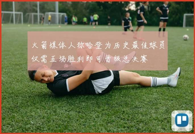 火箭媒体人称哈登为历史最佳球员仅需五场胜利即可晋级总决赛