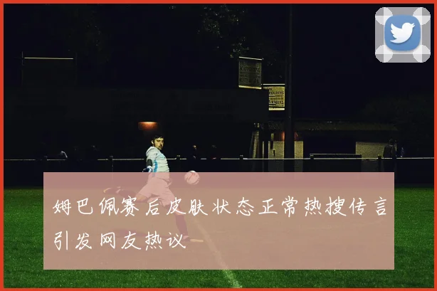 姆巴佩赛后皮肤状态正常热搜传言引发网友热议
