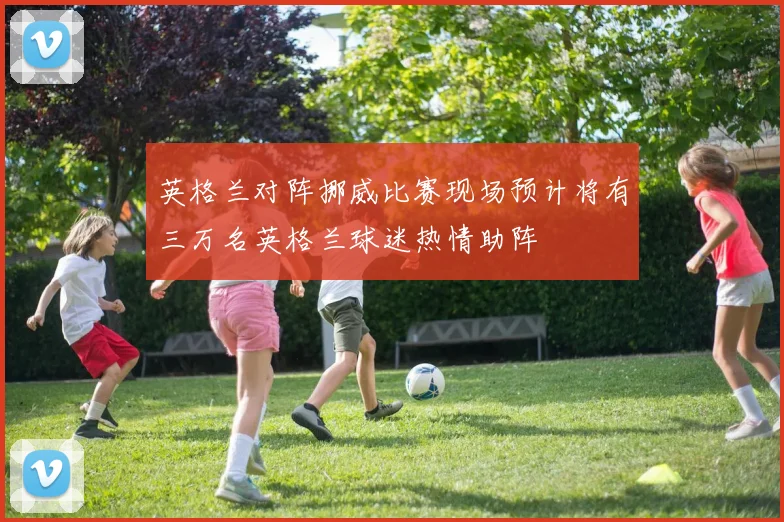 英格兰对阵挪威比赛现场预计将有三万名英格兰球迷热情助阵