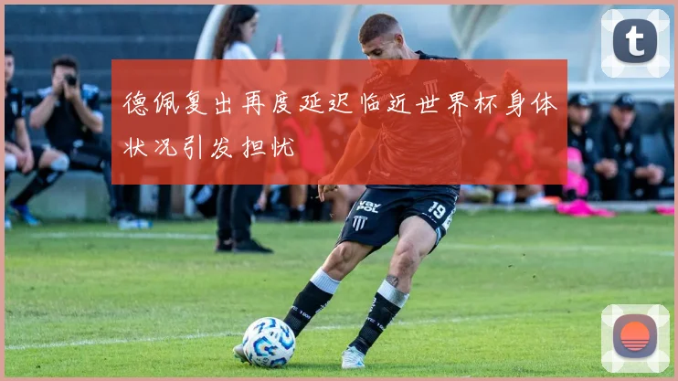 德佩复出再度延迟临近世界杯身体状况引发担忧