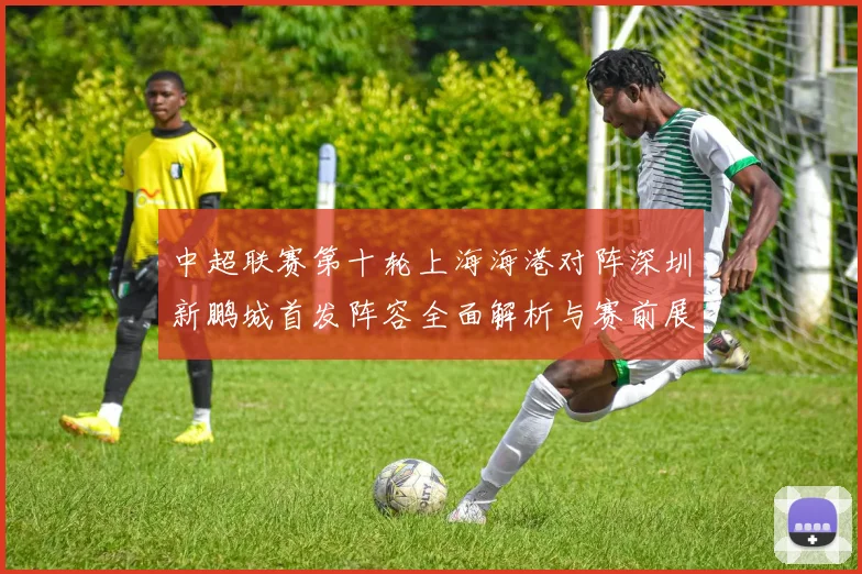 中超联赛第十轮上海海港对阵深圳新鹏城首发阵容全面解析与赛前展望