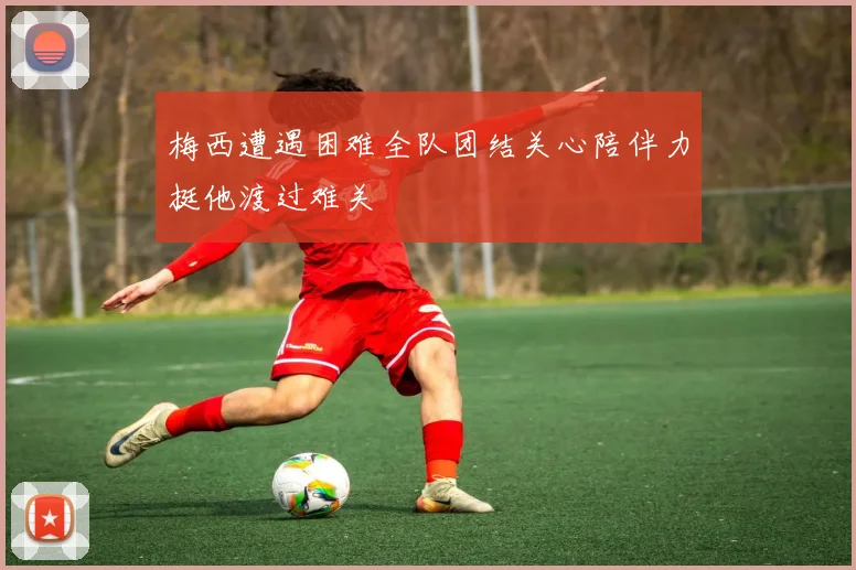 梅西遭遇困难全队团结关心陪伴力挺他渡过难关