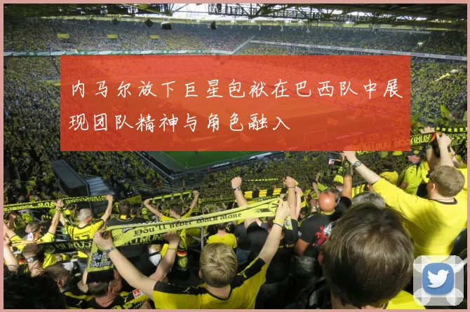 内马尔放下巨星包袱在巴西队中展现团队精神与角色融入