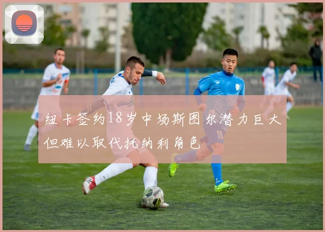 纽卡签约18岁中场斯图尔潜力巨大但难以取代托纳利角色