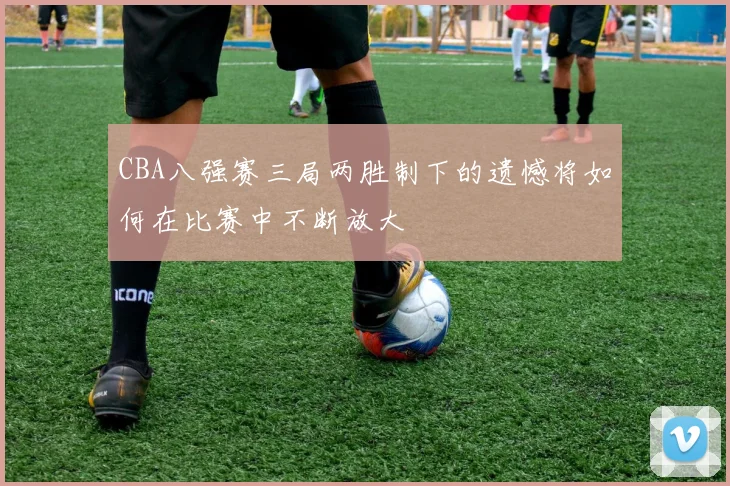CBA八强赛三局两胜制下的遗憾将如何在比赛中不断放大